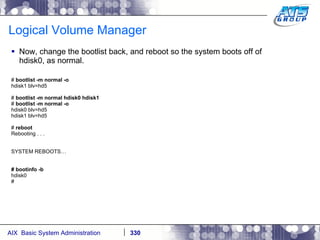 Logical Volume Manager Now, change the bootlist back, and reboot so the system boots off of hdisk0, as normal. #  bootlist -m normal -o hdisk1 blv=hd5 #  bootlist -m normal hdisk0 hdisk1 #  bootlist -m normal -o hdisk0 blv=hd5 hdisk1 blv=hd5 #  reboot Rebooting . . . SYSTEM REBOOTS… # bootinfo -b hdisk0 # 