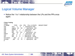 Logical Volume Manager Notice the 1 to 1 relationship between the LPs and the PPs once again. #  lsvg -l rootvg rootvg: LV NAME  TYPE  LPs  PPs  PVs  LV STATE  MOUNT POINT hd5  boot  3  3  1  closed/syncd  N/A hd6  paging  64  64  1  open/syncd  N/A hd8  jfs2log  1  1  1  open/syncd  N/A hd4  jfs2  3  3  1  open/syncd  / hd2  jfs2  161  161  1  open/syncd  /usr hd9var  jfs2  2  2  1  open/syncd  /var hd3  jfs2  5  5  1  open/syncd  /tmp hd1  jfs2  2  2  1  open/syncd  /home hd11admin  jfs2  2  2  1  open/syncd  /admin hd10opt  jfs2  12  12  1  open/syncd  /opt # 