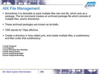 AIX File Management Sometimes it is desirable to pack multiple files into one file, which acts as a package. The tar command creates an archived package file which consists of multiple files, and/or directories. These archived packages are known as tar-balls. TAR stands for TApe aRchive. Create a directory in /tmp called junk, and create multiple files, a subdirectory and files under that subdirectory: $  mkdir /tmp/junk $  cd /tmp/junk $  touch filea fileb filec filed filee $ mkdir /tmp/junk/dira $ touch /tmp/junk/dira/filef $ touch /tmp/junk/dira/fileg 