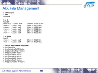 AIX File Management $  cd /tmp/junk $  pwd /tmp/junk $  ls -l total 24 drwxr-xr-x  2 justin  staff  256 Nov 24 19:24 dira -rw-r--r--  1 justin  staff  0 Nov 24 19:22 filea -rw-r--r--  1 justin  staff  0 Nov 24 19:22 fileb -rw-r--r--  1 justin  staff  0 Nov 24 19:22 filec -rw-r--r--  1 justin  staff  0 Nov 24 19:22 filed -rw-r--r--  1 justin  staff  0 Nov 24 19:22 filee $  ls -l dira total 0 -rw-r--r--  1 justin  staff  0 Nov 24 19:23 filef -rw-r--r--  1 justin  staff  0 Nov 24 19:24 fileg $  tar -cvf /tmp/files.tar /tmp/junk/* a /tmp/junk/dira a /tmp/junk/dira/filef 0 blocks. a /tmp/junk/dira/fileg 0 blocks. a /tmp/junk/filea 0 blocks. a /tmp/junk/fileb 0 blocks. a /tmp/junk/filec 0 blocks. a /tmp/junk/filed 0 blocks. a /tmp/junk/filee 0 blocks. a /tmp/junk/files.tar 20 blocks. 