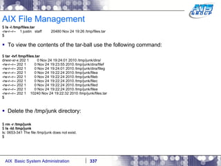 AIX File Management $  ls -l /tmp/files.tar -rw-r--r--  1 justin  staff  20480 Nov 24 19:26 /tmp/files.tar $ To view the contents of the tar-ball use the following command: $  tar -tvf /tmp/files.tar drwxr-xr-x 202 1  0 Nov 24 19:24:01 2010 /tmp/junk/dira/ -rw-r--r-- 202 1  0 Nov 24 19:23:55 2010 /tmp/junk/dira/filef -rw-r--r-- 202 1  0 Nov 24 19:24:01 2010 /tmp/junk/dira/fileg -rw-r--r-- 202 1  0 Nov 24 19:22:24 2010 /tmp/junk/filea -rw-r--r-- 202 1  0 Nov 24 19:22:24 2010 /tmp/junk/fileb -rw-r--r-- 202 1  0 Nov 24 19:22:24 2010 /tmp/junk/filec -rw-r--r-- 202 1  0 Nov 24 19:22:24 2010 /tmp/junk/filed -rw-r--r-- 202 1  0 Nov 24 19:22:24 2010 /tmp/junk/filee -rw-r--r-- 202 1  10240 Nov 24 19:22:32 2010 /tmp/junk/files.tar $ Delete the /tmp/junk directory: $  rm -r /tmp/junk $  ls -ld /tmp/junk ls: 0653-341 The file /tmp/junk does not exist. $ 