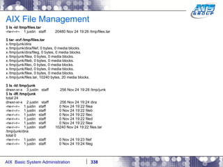 AIX File Management $  ls -ld /tmp/files.tar -rw-r--r--  1 justin  staff  20480 Nov 24 19:26 /tmp/files.tar $  tar -xvf /tmp/files.tar x /tmp/junk/dira x /tmp/junk/dira/filef, 0 bytes, 0 media blocks. x /tmp/junk/dira/fileg, 0 bytes, 0 media blocks. x /tmp/junk/filea, 0 bytes, 0 media blocks. x /tmp/junk/fileb, 0 bytes, 0 media blocks. x /tmp/junk/filec, 0 bytes, 0 media blocks. x /tmp/junk/filed, 0 bytes, 0 media blocks. x /tmp/junk/filee, 0 bytes, 0 media blocks. x /tmp/junk/files.tar, 10240 bytes, 20 media blocks. $  ls -ld /tmp/junk drwxr-xr-x  3 justin  staff  256 Nov 24 19:28 /tmp/junk $  ls -lR /tmp/junk total 24 drwxr-xr-x  2 justin  staff  256 Nov 24 19:24 dira -rw-r--r--  1 justin  staff  0 Nov 24 19:22 filea -rw-r--r--  1 justin  staff  0 Nov 24 19:22 fileb -rw-r--r--  1 justin  staff  0 Nov 24 19:22 filec -rw-r--r--  1 justin  staff  0 Nov 24 19:22 filed -rw-r--r--  1 justin  staff  0 Nov 24 19:22 filee -rw-r--r--  1 justin  staff  10240 Nov 24 19:22 files.tar /tmp/junk/dira: total 0 -rw-r--r--  1 justin  staff  0 Nov 24 19:23 filef -rw-r--r--  1 justin  staff  0 Nov 24 19:24 fileg 