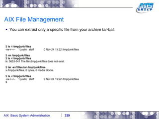 AIX File Management You can extract only a specific file from your archive tar-ball: $  ls -l /tmp/junk/filea -rw-r--r--  1 justin  staff  0 Nov 24 19:22 /tmp/junk/filea $  rm /tmp/junk/filea $  ls -l /tmp/junk/filea ls: 0653-341 The file /tmp/junk/filea does not exist. $  tar -xvf files.tar /tmp/junk/filea x /tmp/junk/filea, 0 bytes, 0 media blocks. $  ls -l /tmp/junk/filea -rw-r--r--  1 justin  staff  0 Nov 24 19:22 /tmp/junk/filea $ 
