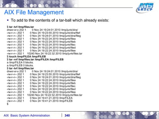 AIX File Management To add to the contents of a tar-ball which already exists: $  tar -tvf /tmp/files.tar drwxr-xr-x 202 1  0 Nov 24 19:24:01 2010 /tmp/junk/dira/ -rw-r--r-- 202 1  0 Nov 24 19:23:55 2010 /tmp/junk/dira/filef -rw-r--r-- 202 1  0 Nov 24 19:24:01 2010 /tmp/junk/dira/fileg -rw-r--r-- 202 1  0 Nov 24 19:22:24 2010 /tmp/junk/filea -rw-r--r-- 202 1  0 Nov 24 19:22:24 2010 /tmp/junk/fileb -rw-r--r-- 202 1  0 Nov 24 19:22:24 2010 /tmp/junk/filec -rw-r--r-- 202 1  0 Nov 24 19:22:24 2010 /tmp/junk/filed -rw-r--r-- 202 1  0 Nov 24 19:22:24 2010 /tmp/junk/filee -rw-r--r-- 202 1  10240 Nov 24 19:22:32 2010 /tmp/junk/files.tar $  touch /tmp/FILEA /tmp/FILEB $  tar -rvf /tmp/files.tar /tmp/FILEA /tmp/FILEB a /tmp/FILEA 0 blocks. a /tmp/FILEB 0 blocks. $  tar -tvf /tmp/files.tar drwxr-xr-x 202 1  0 Nov 24 19:24:01 2010 /tmp/junk/dira/ -rw-r--r-- 202 1  0 Nov 24 19:23:55 2010 /tmp/junk/dira/filef -rw-r--r-- 202 1  0 Nov 24 19:24:01 2010 /tmp/junk/dira/fileg -rw-r--r-- 202 1  0 Nov 24 19:22:24 2010 /tmp/junk/filea -rw-r--r-- 202 1  0 Nov 24 19:22:24 2010 /tmp/junk/fileb -rw-r--r-- 202 1  0 Nov 24 19:22:24 2010 /tmp/junk/filec -rw-r--r-- 202 1  0 Nov 24 19:22:24 2010 /tmp/junk/filed -rw-r--r-- 202 1  0 Nov 24 19:22:24 2010 /tmp/junk/filee -rw-r--r-- 202 1  10240 Nov 24 19:22:32 2010 /tmp/junk/files.tar -rw-r--r-- 202 1  0 Nov 24 19:41:21 2010 /tmp/FILEA -rw-r--r-- 202 1  0 Nov 24 19:41:21 2010 /tmp/FILEB $ 