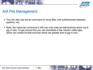 AIX File Management You can also use the tar command to move files, and subdirectories between systems, etc. Note, the native tar command in AIX can only crate tar-ball archives which are 8 gig in size. To get around this you can download a free version called gtar, which can create tar-ball archives which are greater than 8 gig in size. 