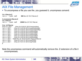 AIX File Management To uncompress a file you use the, you guessed it, uncompress comand: $  ls -l files.tar.Z -rw-r--r--  1 justin  staff  886  Nov 24 19:41 files.tar.Z $  uncompress files.tar.Z $  ls -l files.tar -rw-r--r--  1 justin  staff  20480  Nov 24 19:41 files.tar $  tar –tvf files.tar drwxr-xr-x 202 1  0 Nov 24 19:24:01 2010 /tmp/junk/dira/ -rw-r--r-- 202 1  0 Nov 24 19:23:55 2010 /tmp/junk/dira/filef -rw-r--r-- 202 1  0 Nov 24 19:24:01 2010 /tmp/junk/dira/fileg -rw-r--r-- 202 1  0 Nov 24 19:22:24 2010 /tmp/junk/filea -rw-r--r-- 202 1  0 Nov 24 19:22:24 2010 /tmp/junk/fileb -rw-r--r-- 202 1  0 Nov 24 19:22:24 2010 /tmp/junk/filec -rw-r--r-- 202 1  0 Nov 24 19:22:24 2010 /tmp/junk/filed -rw-r--r-- 202 1  0 Nov 24 19:22:24 2010 /tmp/junk/filee -rw-r--r-- 202 1  10240 Nov 24 19:22:32 2010 /tmp/junk/files.tar -rw-r--r-- 202 1  0 Nov 24 19:41:21 2010 /tmp/FILEA -rw-r--r-- 202 1  0 Nov 24 19:41:21 2010 /tmp/FILEB $ Note the uncompress command will automatically remove the .Z extension of a file it uncompresses. 
