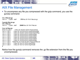 AIX File Management To uncompress any file you compressed with the gzip command, you use the gunzip command: $  ls -l files.tar.gz -rw-r--r--  1 justin  staff  379  Nov 24 19:41 files.tar.gz $  gunzip files.tar.gz $  ls -l files.tar -rw-r--r--  1 justin  staff  20480  Nov 24 19:41 files.tar $  tar -tvf files.tar drwxr-xr-x 202 1  0 Nov 24 19:24:01 2010 /tmp/junk/dira/ -rw-r--r-- 202 1  0 Nov 24 19:23:55 2010 /tmp/junk/dira/filef -rw-r--r-- 202 1  0 Nov 24 19:24:01 2010 /tmp/junk/dira/fileg -rw-r--r-- 202 1  0 Nov 24 19:22:24 2010 /tmp/junk/filea -rw-r--r-- 202 1  0 Nov 24 19:22:24 2010 /tmp/junk/fileb -rw-r--r-- 202 1  0 Nov 24 19:22:24 2010 /tmp/junk/filec -rw-r--r-- 202 1  0 Nov 24 19:22:24 2010 /tmp/junk/filed -rw-r--r-- 202 1  0 Nov 24 19:22:24 2010 /tmp/junk/filee -rw-r--r-- 202 1  10240 Nov 24 19:22:32 2010 /tmp/junk/files.tar -rw-r--r-- 202 1  0 Nov 24 19:41:21 2010 /tmp/FILEA -rw-r--r-- 202 1  0 Nov 24 19:41:21 2010 /tmp/FILEB $ Notice how the gunzip command removes the .gz file extension from the file you uncompressed. 