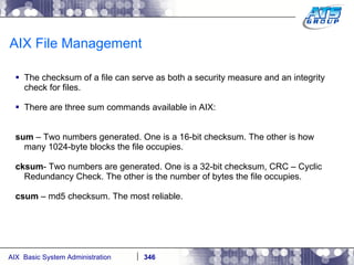 AIX File Management The checksum of a file can serve as both a security measure and an integrity check for files. There are three sum commands available in AIX: sum  – Two numbers generated. One is a 16-bit checksum. The other is how many 1024-byte blocks the file occupies. cksum - Two numbers are generated. One is a 32-bit checksum, CRC – Cyclic Redundancy Check. The other is the number of bytes the file occupies. csum  – md5 checksum. The most reliable. 