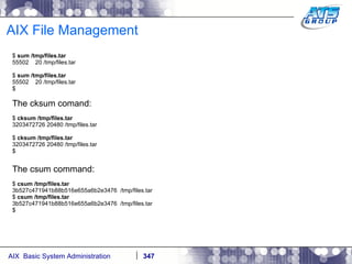 AIX File Management $  sum /tmp/files.tar 55502  20 /tmp/files.tar $  sum /tmp/files.tar 55502  20 /tmp/files.tar $ The cksum comand: $  cksum /tmp/files.tar 3203472726 20480 /tmp/files.tar $  cksum /tmp/files.tar 3203472726 20480 /tmp/files.tar $ The csum command: $  csum /tmp/files.tar 3b527c471941b88b516e655a6b2e3476  /tmp/files.tar $  csum /tmp/files.tar 3b527c471941b88b516e655a6b2e3476  /tmp/files.tar $ 