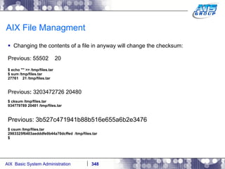 AIX File Managment Changing the contents of a file in anyway will change the checksum: Previous: 55502  20  $ echo "" >> /tmp/files.tar $ sum /tmp/files.tar 27761  21 /tmp/files.tar Previous :  3203472726 20480   $ cksum /tmp/files.tar 934779789 20481 /tmp/files.tar Previous: 3b527c471941b88b516e655a6b2e3476  $ csum /tmp/files.tar 2983325f6403aedddfe0b44a70dcffed  /tmp/files.tar $ 