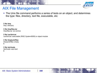 AIX File Management The Unix file command performs a series of tests on an object, and determines the type: files, directory, text file, executable, etc: $  file /tmp /tmp: directory $  file /tmp/files.tar /tmp/files.tar: tar archive $  file /usr/bin/cat /usr/bin/cat: executable (RISC System/6000) or object module $  file /tmp/junk/filea /tmp/junk/filea: empty $ $  file /etc/hosts /etc/hosts: ascii text $ 