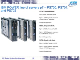 IBM POWER line of servers p7 – PS700, PS701, and PS702 PS700 – Single wide blade. Up to 64 GB of memory/RAM Up to 1 X 3.0 Gigahertz processors 4 core POWER7 processors PowerVM capabilities PS701 – Single wide blade. Up to 128 GB of memory/RAM Up to 1 X 3.0 Gigahertz processors 8 core POWER7 processors PowerVM capabilities PS702 – Double wide blade. Up to 256 GB of memory/RAM Up to 2 X 3.0 Gigahertz processors  16 core POWER7 processors PowerVM capabilities 