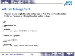 AIX File Management You can create empty files of a certain size in AIX. The command is called lmktemp. To create a 10 meg file called testfile in /tmp: #  pwd /tmp #  lmktemp testfile 10m testfile #  ls -l testfile -rw-r--r--  1 root  system  10485760 Nov 29 11:12 testfile To create a 1 gig file: #  lmktemp testfile2 1000m testfile2 #  ls -l testfile2 -rw-r--r--  1 root  system  1048576000 Nov 29 11:17 testfile2 # 