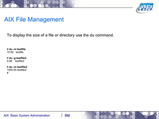 AIX File Management To display the size of a file or directory use the du command. #  du -m testfile 10.00  testfile #  du -g testfile2 0.98  testfile2 #  du -m testfile2 1000.00 testfile2 # 