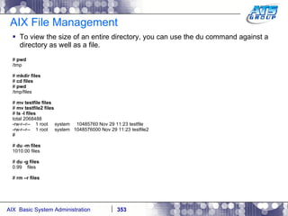 AIX File Management To view the size of an entire directory, you can use the du command against a directory as well as a file.  #  pwd /tmp #  mkdir files #  cd files #  pwd /tmp/files #  mv testfile files #  mv testfile2 files #  ls -l files total 2068488 -rw-r--r--  1 root  system  10485760 Nov 29 11:23 testfile -rw-r--r--  1 root  system  1048576000 Nov 29 11:23 testfile2 # #  du -m files 1010.00 files #  du -g files 0.99  files #  rm –r files 