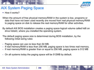 AIX System Paging Space How it works? When the amount of free physical memory/RAM in the system is low, programs or data that have not been used recently are moved from real physical memory/RAM to paging space on disk to release the real memory/RAM for other activities. By default AIX BOS installation creates a paging space logical volume called hd6 on drive hdisk0, where you installed the operating system. The default paging space size is determined during BOS installation, by the following initial sizing rules: Paging space can use no less than 64 MB. If real memory/RAM is less than 256 MB, paging space is two times real memory. If real memory/RAM is greater than or equal to 256 MB, paging space is 512 MB On all systems today the paging space will be 512MB by default. 