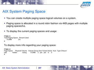 AIX System Paging Space You can create multiple paging space logical volumes on a system. Paging space is allocated in a round robin fashion via 4KB pages with multiple paging spaces/lvs. To display the current paging spaces and usage: #  lsps -s Total Paging Space  Percent Used 512MB  2% # To display more info regarding your paging space: #  lsps -a Page Space  Physical Volume  Volume Group Size %Used Active  Auto  Type Chksum hd6  hdisk0  rootvg  512MB  2  yes  yes  lv  0 # 