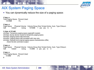 AIX System Paging Space You can dynamically reduce the size of a paging space: #  lsps -s Total Paging Space  Percent Used 1472MB  1% #  lsps -a Page Space  Physical Volume  Volume Group Size %Used Active  Auto  Type Chksum hd6  hdisk0  rootvg  1472MB  1  yes  yes  lv  0 #  chps -d 15 hd6 shrinkps: Temporary paging space paging00 created. shrinkps: Dump device moved to temporary paging space. shrinkps: Paging space hd6 removed. shrinkps: Paging space hd6 recreated with new size. shrinkps: Resized and original paging space characteristics differ, check the lslv command output. #  lsps -a Page Space  Physical Volume  Volume Group Size %Used Active  Auto  Type Chksum hd6  hdisk0  rootvg  512MB  2  yes  yes  lv  0 #  lsps -s Total Paging Space  Percent Used 512MB  2% # 