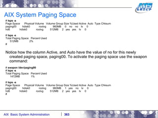 AIX System Paging Space #  lsps -a Page Space  Physical Volume  Volume Group Size %Used Active  Auto  Type Chksum paging00  hdisk0  rootvg  960MB  0  no  no  lv  0 hd6  hdisk0  rootvg  512MB  2  yes  yes  lv  0 #  lsps -s Total Paging Space  Percent Used 512MB  2% # Notice how the column Active, and Auto have the value of no for this newly created paging space, paging00. To activate the paging space use the swapon command: #  swapon /dev/paging00 #  lsps -s Total Paging Space  Percent Used 1472MB  1% #  lsps -a Page Space  Physical Volume  Volume Group Size %Used Active  Auto  Type Chksum paging00  hdisk0  rootvg  960MB  1  yes  no  lv  0 hd6  hdisk0  rootvg  512MB  2  yes  yes  lv  0 # 