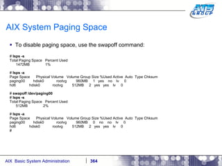 AIX System Paging Space To disable paging space, use the swapoff command: #  lsps -s Total Paging Space  Percent Used 1472MB  1% #  lsps -a Page Space  Physical Volume  Volume Group Size %Used Active  Auto  Type Chksum paging00  hdisk0  rootvg  960MB  1  yes  no  lv  0 hd6  hdisk0  rootvg  512MB  2  yes  yes  lv  0 #  swapoff /dev/paging00 #  lsps -s Total Paging Space  Percent Used 512MB  2% #  lsps -a Page Space  Physical Volume  Volume Group Size %Used Active  Auto  Type Chksum paging00  hdisk0  rootvg  960MB  0  no  no  lv  0 hd6  hdisk0  rootvg  512MB  2  yes  yes  lv  0 # 