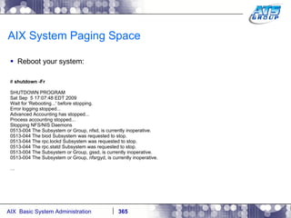 AIX System Paging Space Reboot your system: #  shutdown -Fr SHUTDOWN PROGRAM Sat Sep  5 17:07:48 EDT 2009 Wait for 'Rebooting...' before stopping. Error logging stopped... Advanced Accounting has stopped... Process accounting stopped... Stopping NFS/NIS Daemons 0513-004 The Subsystem or Group, nfsd, is currently inoperative. 0513-044 The biod Subsystem was requested to stop. 0513-044 The rpc.lockd Subsystem was requested to stop. 0513-044 The rpc.statd Subsystem was requested to stop. 0513-004 The Subsystem or Group, gssd, is currently inoperative. 0513-004 The Subsystem or Group, nfsrgyd, is currently inoperative. … 