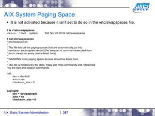 AIX System Paging Space It is not activated because it isn’t set to do so in the /etc/swapspaces file. #  ls -l /etc/swapspaces -rw-r--r--  1 root  system  502 Nov 26 09:59 /etc/swapspaces #  cat /etc/swapspaces * /etc/swapspaces * * This file lists all the paging spaces that are automatically put into * service on each system restart (the 'swapon -a' command executed from * /etc/rc swaps on every device listed here). * * WARNING: Only paging space devices should be listed here. * * This file is modified by the chps, mkps and rmps commands and referenced * by the lsps and swapon commands. hd6: dev = /dev/hd6 auto = yes checksum_size = 0 paging00: dev = /dev/paging00 auto = no checksum_size = 0 