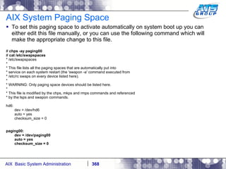 AIX System Paging Space To set this paging space to activate automatically on system boot up you can either edit this file manually, or you can use the following command which will make the appropriate change to this file. #  chps -ay paging00 #  cat /etc/swapspaces * /etc/swapspaces * * This file lists all the paging spaces that are automatically put into * service on each system restart (the 'swapon -a' command executed from * /etc/rc swaps on every device listed here). * * WARNING: Only paging space devices should be listed here. * * This file is modified by the chps, mkps and rmps commands and referenced * by the lsps and swapon commands. hd6: dev = /dev/hd6 auto = yes checksum_size = 0 paging00: dev = /dev/paging00 auto = yes checksum_size = 0 