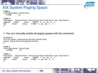 AIX System Paging Space #  lsps -s Total Paging Space  Percent Used 512MB  2% #  lsps -a Page Space  Physical Volume  Volume Group Size %Used Active  Auto  Type Chksum paging00  hdisk0  rootvg  960MB  0  no  yes  lv  0 hd6  hdisk0  rootvg  512MB  2  yes  yes  lv  0 # You can manually enable all paging spaces with the command: # swap on -a 0517-075 swapon: Paging device /dev/hd6 is already active. swapon: Paging device /dev/paging00 activated. # #  lsps -s Total Paging Space  Percent Used 1472MB  1% #  lsps -a Page Space  Physical Volume  Volume Group Size %Used Active  Auto  Type Chksum paging00  hdisk0  rootvg  960MB  1  yes  yes  lv  0 hd6  hdisk0  rootvg  512MB  2  yes  yes  lv  0 # 