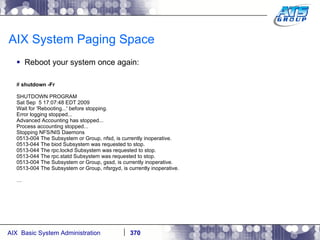AIX System Paging Space Reboot your system once again: #  shutdown -Fr SHUTDOWN PROGRAM Sat Sep  5 17:07:48 EDT 2009 Wait for 'Rebooting...' before stopping. Error logging stopped... Advanced Accounting has stopped... Process accounting stopped... Stopping NFS/NIS Daemons 0513-004 The Subsystem or Group, nfsd, is currently inoperative. 0513-044 The biod Subsystem was requested to stop. 0513-044 The rpc.lockd Subsystem was requested to stop. 0513-044 The rpc.statd Subsystem was requested to stop. 0513-004 The Subsystem or Group, gssd, is currently inoperative. 0513-004 The Subsystem or Group, nfsrgyd, is currently inoperative. … 