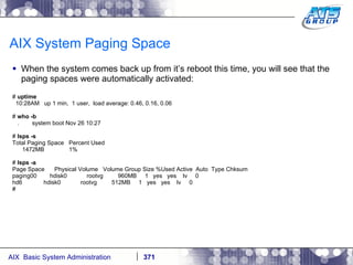 AIX System Paging Space When the system comes back up from it’s reboot this time, you will see that the paging spaces were automatically activated: #  uptime 10:28AM  up 1 min,  1 user,  load average: 0.46, 0.16, 0.06 #  who -b .  system boot Nov 26 10:27 #  lsps -s Total Paging Space  Percent Used 1472MB  1% #  lsps -a Page Space  Physical Volume  Volume Group Size %Used Active  Auto  Type Chksum paging00  hdisk0  rootvg  960MB  1  yes  yes  lv  0 hd6  hdisk0  rootvg  512MB  1  yes  yes  lv  0 # 
