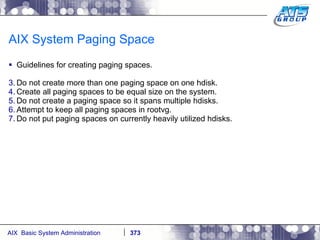AIX System Paging Space Guidelines for creating paging spaces. Do not create more than one paging space on one hdisk. Create all paging spaces to be equal size on the system. Do not create a paging space so it spans multiple hdisks. Attempt to keep all paging spaces in rootvg. Do not put paging spaces on currently heavily utilized hdisks. 