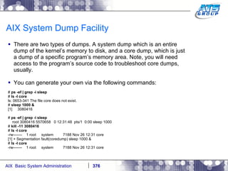 AIX System Dump Facility There are two types of dumps. A system dump which is an entire dump of the kernel’s memory to disk, and a core dump, which is just a dump of a specific program’s memory area. Note, you will need access to the program’s source code to troubleshoot core dumps, usually. You can generate your own via the following commands: #  ps -ef | grep -i sleep #  ls -l core ls: 0653-341 The file core does not exist. #  sleep 1000 & [1]  3080416 #  ps -ef | grep -i sleep root 3080416 5570658  0 12:31:48  pts/1  0:00 sleep 1000 #  kill -11 3080416 #  ls -l core -rw-------  1 root  system  7188 Nov 26 12:31 core [1] + Segmentation fault(coredump) sleep 1000 & #  ls -l core -rw-------  1 root  system  7188 Nov 26 12:31 core 