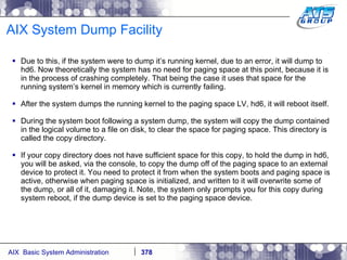 AIX System Dump Facility Due to this, if the system were to dump it’s running kernel, due to an error, it will dump to hd6. Now theoretically the system has no need for paging space at this point, because it is in the process of crashing completely. That being the case it uses that space for the running system’s kernel in memory which is currently failing.  After the system dumps the running kernel to the paging space LV, hd6, it will reboot itself. During the system boot following a system dump, the system will copy the dump contained in the logical volume to a file on disk, to clear the space for paging space. This directory is called the copy directory. If your copy directory does not have sufficient space for this copy, to hold the dump in hd6, you will be asked, via the console, to copy the dump off of the paging space to an external device to protect it. You need to protect it from when the system boots and paging space is active, otherwise when paging space is initialized, and written to it will overwrite some of the dump, or all of it, damaging it. Note, the system only prompts you for this copy during system reboot, if the dump device is set to the paging space device. 