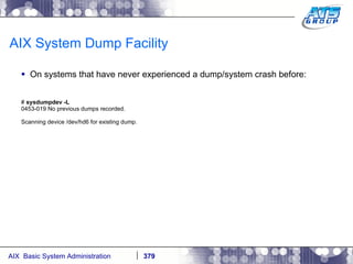 AIX System Dump Facility On systems that have never experienced a dump/system crash before: #  sysdumpdev -L 0453-019 No previous dumps recorded. Scanning device /dev/hd6 for existing dump. 