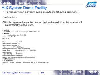 AIX System Dump Facility To manually start a system dump execute the following command: #  sysdumpstart –p After the system dumps the memory to the dump device, the system will automatically reboot itself. #  uptime 10:06PM  up  1 user,  load average: 0.63, 0.20, 0.07 #  who -b .  system boot Nov 26 22:05 #  sysdumpdev -L 0453-039 Device name:  /dev/hd6 Major device number: 10 Minor device number: 2 Size:  67115008 bytes Uncompressed Size:  644424256 bytes Date/Time:  Fri Nov 26 22:01:53 CST 2010 Dump status:  0 Type of dump:  traditional dump completed successfully Dump copy filename: /var/adm/ras/vmcore.0.BZ #  cd /var/adm/ras #  ls -l vmcore* -rw-------  1 root  system  67115008 Nov 26 22:04 vmcore.0.BZ # 