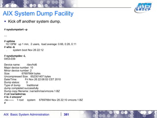 AIX System Dump Facility Kick off another system dump. #  sysdumpstart –p … #  uptime 10:13PM  up 1 min,  2 users,  load average: 0.66, 0.28, 0.11 #  who -b .  system boot Nov 26 22:12 #  sysdumpdev -L 0453-039 Device name:  /dev/hd6 Major device number: 10 Minor device number: 2 Size:  67697664 bytes Uncompressed Size:  652301407 bytes Date/Time:  Fri Nov 26 22:08:02 CST 2010 Dump status:  0 Type of dump:  traditional dump completed successfully Dump copy filename: /var/adm/ras/vmcore.1.BZ #  cd /var/adm/ras #  ls -l vmcore* -rw-------  1 root  system  67697664 Nov 26 22:10 vmcore.1.BZ # 