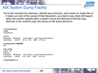 AIX System Dump Facility Go to the /var/adm/ras directory, default copy directory, and create an empty file so it takes up most of the space of that filesystem, as a test to see what will happen when the system reboots after a system dump and discovers that the copy directory is too small to copy the dump on the dump device to. #  cd /var/adm/ras #  pwd /var/adm/ras #  df -m . Filesystem  MB blocks  Free %Used  Iused %Iused Mounted on /dev/hd9var  448.00  114.32  75%  9859  27% /var #  lmktemp file 110000000 File #  du -m file 104.91  file #  df -m . Filesystem  MB blocks  Free %Used  Iused %Iused Mounted on /dev/hd9var  448.00  9.41  98%  9860  73% /var #  sysdumpstart –p 