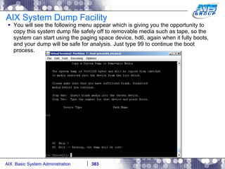 AIX System Dump Facility You will see the following menu appear which is giving you the opportunity to copy this system dump file safely off to removable media such as tape, so the system can start using the paging space device, hd6, again when it fully boots, and your dump will be safe for analysis. Just type 99 to continue the boot process. 