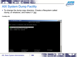 AIX System Dump Facility To change the dump copy directory. Create a filesystem called /dump, or whatever, and make it 1 gig: #  smitty crfs 