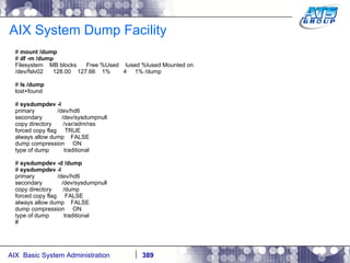 AIX System Dump Facility #  mount /dump #  df -m /dump Filesystem  MB blocks  Free %Used  Iused %Iused Mounted on /dev/fslv02  128.00  127.66  1%  4  1% /dump #  ls /dump lost+found #  sysdumpdev -l primary  /dev/hd6 secondary  /dev/sysdumpnull copy directory  /var/adm/ras forced copy flag  TRUE always allow dump  FALSE dump compression  ON type of dump  traditional #  sysdumpdev -d /dump #  sysdumpdev -l primary  /dev/hd6 secondary  /dev/sysdumpnull copy directory  /dump forced copy flag  FALSE always allow dump  FALSE dump compression  ON type of dump  traditional # 