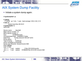 AIX System Dump Facility Initiate a system dump again: #  sysdumpstart –p #  uptime 11:03PM  up 1 min,  1 user,  load average: 0.95, 0.32, 0.12 #  who -b .  system boot Nov 26 23:01 #  sysdumpdev -L 0453-039 Device name:  /dev/hd6 Major device number: 10 Minor device number: 2 Size:  67366400 bytes Uncompressed Size:  652640517 bytes Date/Time:  Fri Nov 26 22:57:49 CST 2010 Dump status:  0 Type of dump:  traditional dump completed successfully Dump copy filename: /dump/vmcore.0.BZ #  ls -l /dump total 131584 --w-------  1 root  system  2 Nov 26 23:00 bounds -rw-------  1 root  system  67366400 Nov 26 23:00 vmcore.0.BZ # 