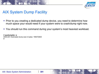 AIX System Dump Facility Prior to you creating a dedicated dump device, you need to determine how much space your would need if your system were to crash/dump right now. You should run this command during your system’s most heaviest workload. #  sysdumpdev -e 0453-041 Estimated dump size in bytes: 189372825 # 