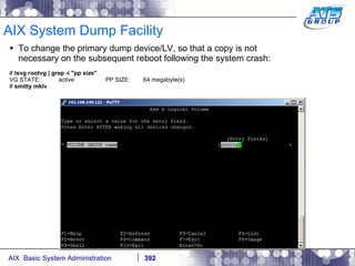 AIX System Dump Facility To change the primary dump device/LV, so that a copy is not necessary on the subsequent reboot following the system crash: #  lsvg rootvg | grep -i "pp size" VG STATE:  active  PP SIZE:  64 megabyte(s) #  smitty mklv 