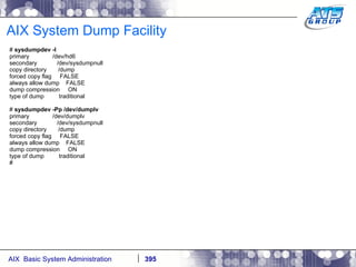 AIX System Dump Facility #  sysdumpdev -l primary  /dev/hd6 secondary  /dev/sysdumpnull copy directory  /dump forced copy flag  FALSE always allow dump  FALSE dump compression  ON type of dump  traditional #  sysdumpdev -Pp /dev/dumplv primary  /dev/dumplv secondary  /dev/sysdumpnull copy directory  /dump forced copy flag  FALSE always allow dump  FALSE dump compression  ON type of dump  traditional # 
