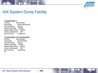 AIX System Dump Facility #  sysdumpdev -l primary  /dev/dumplv secondary  /dev/sysdumpnull copy directory  /dump forced copy flag  FALSE always allow dump  FALSE dump compression  ON type of dump  traditional #  sysdumpdev -Ps /dev/dumplv2 primary  /dev/dumplv secondary  /dev/dumplv2 copy directory  /dump forced copy flag  FALSE always allow dump  FALSE dump compression  ON type of dump  traditional # 