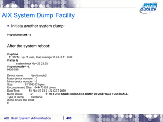 AIX System Dump Facility Initiate another system dump: #  sysdumpstart –p After the system reboot: #  uptime 11:35PM  up  1 user,  load average: 0.43, 0.11, 0.04 #  who -b .  system boot Nov 26 23:35 #  sysdumpdev -L 0453-039 Device name:  /dev/dumplv2 Major device number: 10 Minor device number: 16 Size:  67108352 bytes Uncompressed Size:  644473103 bytes Date/Time:  Fri Nov 26 23:31:22 CST 2010 Dump status:  -2    RETURN CODE INDICATES DUMP DEVICE WAS TOO SMALL. Type of dump:  traditional dump device too small # 