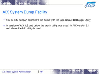 AIX System Dump Facility You or IBM support examine’s the dump with the kdb, Kernel DeBugger utility. In version of AIX 4.3 and below the crash utility was used. In AIX version 5.1 and above the kdb utility is used. 