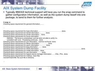 AIX System Dump Facility Typically IBM/AIX technical support will have you run the snap command to gather configuration information, as well as the system dump iteself into one package, to send to them for further analysis: #  snap -a Checking space requirement for general information......... … Checking space requirement for tcpip information..................................................... done. Checking space requirement for kernel information............... done. Checking space requirement for printer information.... done. Checking space requirement for dump information........ Attention:  The dump is compressed, and we were not able to verify it is consistent with /unix.  Processing continues. . done. Checking space requirement for sna information.../var/sna not found  done. Checking space requirement for filesys information.................... done. Checking space requirement for async information................ done. Checking space requirement for lang information.......... done. Checking space requirement for XS25 information.................................................................................................done. Checking space requirement for install information... done. Checking space requirement for ssa information.......... done. Checking space requirement for logical volume manager information.........VGs...PVs.. done. Checking space requirement for multicpu  trace files /var/adm/ras/trcfile: No such file or directory … 