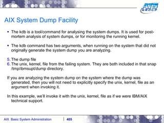AIX System Dump Facility The kdb is a tool/command for analysing the system dumps. It is used for post-mortem analysis of system dumps, or for monitoring the running kernel. The kdb command has two arguments, when running on the system that did not originally generate the system dump you are analyzing.  The dump file The unix, kernel, file from the failing system. They are both included in that snap /tmp/ibmsupt/dump directory. If you are analyzing the system dump on the system where the dump was generated, then you will not need to explicitly specify the unix, kernel, file as an argument when invoking it. In this example, we’ll invoke it with the unix, kernel, file as if we were IBM/AIX technical support. 