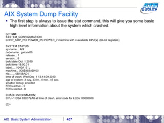 AIX System Dump Facility The first step is always to issue the stat command, this will give you some basic high level information about the system which crashed: (0)>  stat SYSTEM_CONFIGURATION: CHRP_SMP_PCI POWER_PC POWER_7 machine with 4 available CPU(s)  (64-bit registers) SYSTEM STATUS: sysname... AIX nodename.. gvicaix09 release... 1 version... 6 build date Oct  1 2010 build time 18:00:31 label..... 1040A_61L machine... 000B158AD400 nid....... 0B158AD4 time of crash: Wed Dec  1 13:44:09 2010 age of system: 3 day, 23 hr., 4 min., 46 sec. xmalloc debug: enabled FRRs active... 0 FRRs started.. 0 CRASH INFORMATION: CPU -1 CSA 03C372A8 at time of crash, error code for LEDs: 00000000 (0)> 